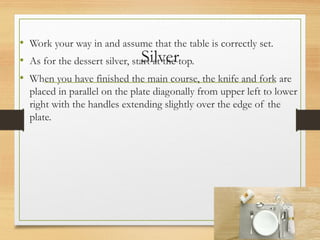 Silver
• Work your way in and assume that the table is correctly set.
• As for the dessert silver, start at the top.
• When you have finished the main course, the knife and fork are
placed in parallel on the plate diagonally from upper left to lower
right with the handles extending slightly over the edge of the
plate.
 
