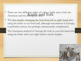 Knife and fork
• There are two different styles of using a knife and a fork: the
American and the European style.
• The first implies changing the fork from left to right hand after
using the knife to cut food and, although uncommon in Europe,
is perfectly correct, but perhaps unnecessarily complicated.
• The European method of leaving the fork in your left hand after
using the knife with your right hand is much simpler.
 