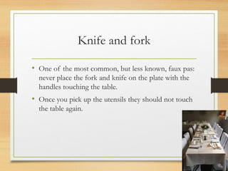Knife and fork
• One of the most common, but less known, faux pas:
never place the fork and knife on the plate with the
handles touching the table.
• Once you pick up the utensils they should not touch
the table again.
 