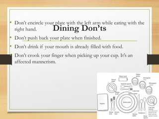 Dining Don’ts
• Don’t encircle your plate with the left arm while eating with the
right hand.
• Don’t push back your plate when finished.
• Don’t drink if your mouth is already filled with food.
• Don’t crook your finger when picking up your cup. It’s an
affected mannerism.
 