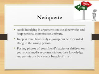 Netiquette
• Avoid indulging in arguments on social networks and
keep personal conversations private.
• Keep in mind how easily e-gossip can be forwarded
along to the wrong person.
• Posting photos of your friend’s babies or children on
your social media accounts without their knowledge
and permit can be a major breach of trust.
 