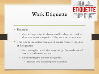 Work Etiquette
• Example:
• when leaving a room in a business office, always step back to
allow your superior to go first if they are about to leave too.
• This one is important because it seems counter-intuitive
at first glance:
• when getting into a taxi with a superior, go first so she doesn’t
have to scooch across the seat.
• When entering the elevator, also go first.
• This is to allow the senior person to exit first.
 