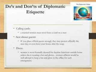 Do’s and Don’ts of Diplomatic
Etiquette
• Calling cards:
• a married women must never leave a card on a man
• Seat dinner guests:
• If you place official guests wrongly they may protest officially the
next day, or even leave your house after the soup.
• Dress:
• women is never formally dressed for daytime functions outside home
unless she is wearing a hat and gloves…women officers would be
well advised to keep a hat and glove in the office for such
emergencies.
 