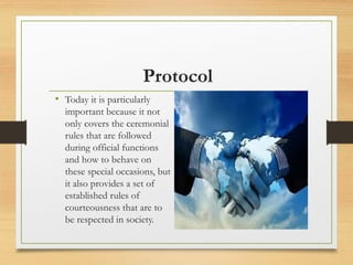 Protocol
• Today it is particularly
important because it not
only covers the ceremonial
rules that are followed
during official functions
and how to behave on
these special occasions, but
it also provides a set of
established rules of
courteousness that are to
be respected in society.
 