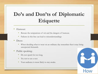 Do’s and Don’ts of Diplomatic
Etiquette
• Humour:
• Beware the temptations of wit and the dangers of humour.
• Failures in this line can lead to misunderstandings
• Dress:
• When deciding what to wear on an ordinary day remember that it may bring
unexpected demands.
• Public speaking:
• Do not speak for too long.
• Try not to use a text
• Your audience is more likely to stay awake.
 