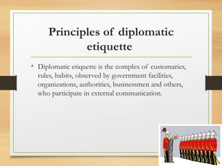 Principles of diplomatic
etiquette
• Diplomatic etiquette is the complex of customaries,
rules, habits, observed by government facilities,
organizations, authorities, businessmen and others,
who participate in external communication.
 