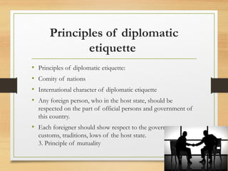 Principles of diplomatic
etiquette
• Principles of diplomatic etiquette:
• Comity of nations
• International character of diplomatic etiquette
• Any foreign person, who in the host state, should be
respected on the part of official persons and government of
this country.
• Each foreigner should show respect to the government,
customs, traditions, lows of the host state.
3. Principle of mutuality
 