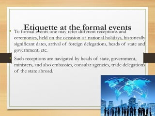 Etiquette at the formal events
• To formal events one may refer different receptions and
ceremonies, held on the occasion of national holidays, historically
significant dates, arrival of foreign delegations, heads of state and
government, etc.
• Such receptions are navigated by heads of state, government,
ministers, and also embassies, consular agencies, trade delegations
of the state abroad.
 