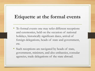 Etiquette at the formal events
• To formal events one may refer different receptions
and ceremonies, held on the occasion of national
holidays, historically significant dates, arrival of
foreign delegations, heads of state and government,
etc.
• Such receptions are navigated by heads of state,
government, ministers, and also embassies, consular
agencies, trade delegations of the state abroad.
 