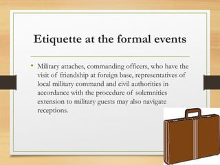Etiquette at the formal events
• Military attaches, commanding officers, who have the
visit of friendship at foreign base, representatives of
local military command and civil authorities in
accordance with the procedure of solemnities
extension to military guests may also navigate
receptions.
 