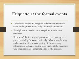 Etiquette at the formal events
• Diplomatic receptions are given independent from any
event in the procedure of daily diplomatic operation.
• For diplomatic mission such receptions are the most
common.
• Because of the fewness of guests, such events may be a
good possibility for conversational gambit, strengthening
and extension of contacts, getting of the necessary
information, influence on the local circles at the necessary
way, specification of external policy of the country.
 