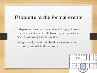 Etiquette at the formal events
• Independent from purpose, size and type, diplomatic
reception carries political character, as it provides
meeting of foreign representatives.
• Being abroad, the visitor should respect rules and
customs, accepted in this country.
 
