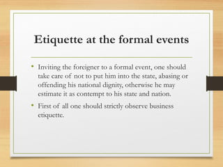 Etiquette at the formal events
• Inviting the foreigner to a formal event, one should
take care of not to put him into the state, abasing or
offending his national dignity, otherwise he may
estimate it as contempt to his state and nation.
• First of all one should strictly observe business
etiquette.
 