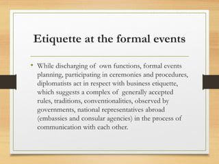 Etiquette at the formal events
• While discharging of own functions, formal events
planning, participating in ceremonies and procedures,
diplomatists act in respect with business etiquette,
which suggests a complex of generally accepted
rules, traditions, conventionalities, observed by
governments, national representatives abroad
(embassies and consular agencies) in the process of
communication with each other.
 