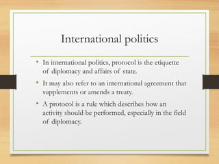 International politics
• In international politics, protocol is the etiquette
of diplomacy and affairs of state.
• It may also refer to an international agreement that
supplements or amends a treaty.
• A protocol is a rule which describes how an
activity should be performed, especially in the field
of diplomacy.
 
