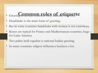 Common rules of etiquette
• Greeting in certain countries have national overtone.
• Handshake is the main form of greeting.
• But in some countries handshake with women is not customary.
• Kisses are typical for France and Mediterranean countries, hugs –
for Latin America.
• Two palms held together is national Indian greeting.
• In many countries religion influences business a lot.
 