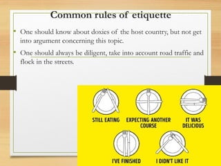 Common rules of etiquette
• One should know about doxies of the host country, but not get
into argument concerning this topic.
• One should always be diligent, take into account road traffic and
flock in the streets.
 
