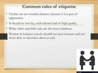 Common rules of etiquette
• Clothes are an essential element, because it is a part of
appearance.
• It should be low-key, well-tailored and of high quality.
• White shirts and dark suits are the most common.
• Women in business travels should not wear trousers and too
short skirt or sleeveless dress as well.
 