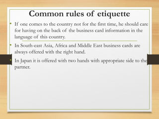 Common rules of etiquette
• If one comes to the country not for the first time, he should care
for having on the back of the business card information in the
language of this country.
• In South-east Asia, Africa and Middle East business cards are
always offered with the right hand.
• In Japan it is offered with two hands with appropriate side to the
partner.
 