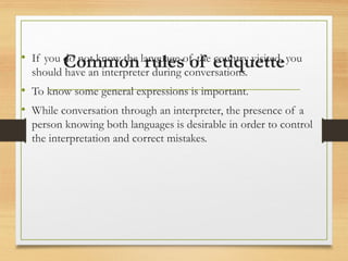 Common rules of etiquette
• If you do not know the language of the country visited, you
should have an interpreter during conversations.
• To know some general expressions is important.
• While conversation through an interpreter, the presence of a
person knowing both languages is desirable in order to control
the interpretation and correct mistakes.
 