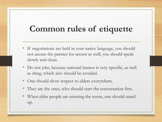 Common rules of etiquette
• If negotiations are held in your native language, you should
not accuse the partner for accent as well; you should speak
slowly and clean.
• Do not joke, because national humor is very specific, as well
as slang, which also should be avoided.
• One should show respect to elders everywhere.
• They are the ones, who should start the conversation first.
• When elder people are entering the room, one should stand
up.
 