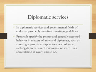 Diplomatic services
• In diplomatic services and governmental fields of
endeavor protocols are often unwritten guidelines.
• Protocols specify the proper and generally accepted
behavior in matters of state and diplomacy, such as
showing appropriate respect to a head of state,
ranking diplomats in chronological order of their
accreditation at court, and so on.
 