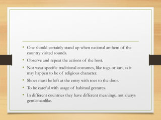 • One should certainly stand up when national anthem of the
country visited sounds.
• Observe and repeat the actions of the host.
• Not wear specific traditional costumes, like toga or sari, as it
may happen to be of religious character.
• Shoes must be left at the entry with toes to the door.
• To be careful with usage of habitual gestures.
• In different countries they have different meanings, not always
gentlemanlike.
 