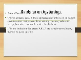 Reply to an invitation
• After affirmative reply, visit the reception is obligate.
• Only in extreme case, if there appeared any unforseen or exigent
circumstances that prevent from visiting, one may refuse to
accept, but with reasonable notice for the host.
• If in the invitation the letters R.S.V.P. are struckout or absent,
there is no need in reply.
 
