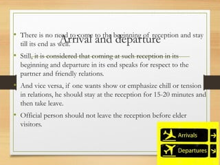 Arrival and departure
• There is no need to come to the beginning of reception and stay
till its end as well.
• Still, it is considered that coming at such reception in its
beginning and departure in its end speaks for respect to the
partner and friendly relations.
• And vice versa, if one wants show or emphasize chill or tension
in relations, he should stay at the reception for 15-20 minutes and
then take leave.
• Official person should not leave the reception before elder
visitors.
 