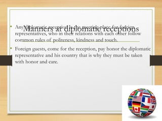 Manners at diplomatic receptions
• Any diplomatic reception is the meeting place for foreign
representatives, who in their relations with each other follow
common rules of politeness, kindness and touch.
• Foreign guests, come for the reception, pay honor the diplomatic
representative and his country that is why they must be taken
with honor and care.
 