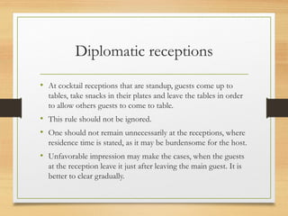 Diplomatic receptions
• At cocktail receptions that are standup, guests come up to
tables, take snacks in their plates and leave the tables in order
to allow others guests to come to table.
• This rule should not be ignored.
• One should not remain unnecessarily at the receptions, where
residence time is stated, as it may be burdensome for the host.
• Unfavorable impression may make the cases, when the guests
at the reception leave it just after leaving the main guest. It is
better to clear gradually.
 