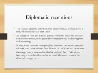 Diplomatic receptions
• The younger greet the elder first, men greet women, a woman greets a
man, who is much older than she is.
• An exception from this rule is a person, come into the room, whether
he is male or female, so he greets those there present, the leaving parts
with remaining.
• In case, when there are some people in the room, one should greet the
mistress, then other women, then the man of the house and other men.
• Greeting a man, a woman should offer her hand first. If she gives a
bow only, a man should not offer his hand. The same concerns the
elder and younger men.
 