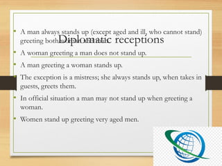 Diplomatic receptions
• A man always stands up (except aged and ill, who cannot stand)
greeting both woman and man.
• A woman greeting a man does not stand up.
• A man greeting a woman stands up.
• The exception is a mistress; she always stands up, when takes in
guests, greets them.
• In official situation a man may not stand up when greeting a
woman.
• Women stand up greeting very aged men.
 