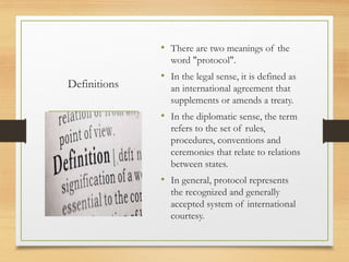 Definitions
• There are two meanings of the
word "protocol".
• In the legal sense, it is defined as
an international agreement that
supplements or amends a treaty.
• In the diplomatic sense, the term
refers to the set of rules,
procedures, conventions and
ceremonies that relate to relations
between states.
• In general, protocol represents
the recognized and generally
accepted system of international
courtesy.
 