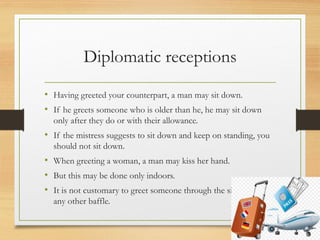 Diplomatic receptions
• Having greeted your counterpart, a man may sit down.
• If he greets someone who is older than he, he may sit down
only after they do or with their allowance.
• If the mistress suggests to sit down and keep on standing, you
should not sit down.
• When greeting a woman, a man may kiss her hand.
• But this may be done only indoors.
• It is not customary to greet someone through the sill, table or
any other baffle.
 