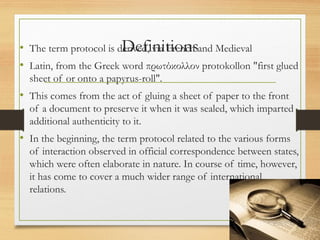 Definitions
• The term protocol is derived, via French and Medieval
• Latin, from the Greek word πρωτόκολλον protokollon "first glued
sheet of or onto a papyrus-roll".
• This comes from the act of gluing a sheet of paper to the front
of a document to preserve it when it was sealed, which imparted
additional authenticity to it.
• In the beginning, the term protocol related to the various forms
of interaction observed in official correspondence between states,
which were often elaborate in nature. In course of time, however,
it has come to cover a much wider range of international
relations.
 