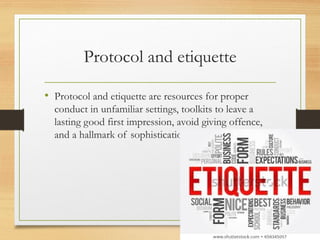 Protocol and etiquette
• Protocol and etiquette are resources for proper
conduct in unfamiliar settings, toolkits to leave a
lasting good first impression, avoid giving offence,
and a hallmark of sophistication.
 