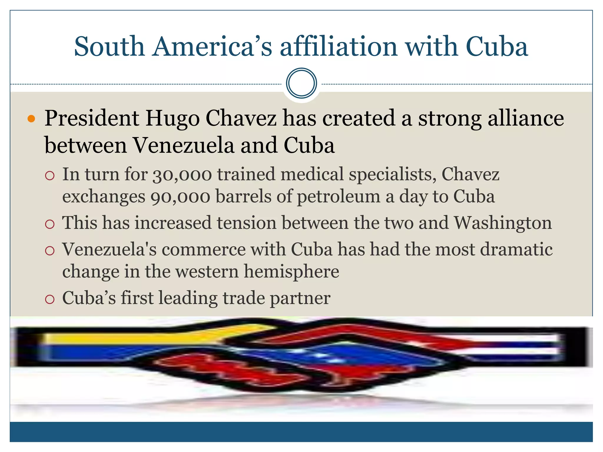 South America’s affiliation with Cuba
 President Hugo Chavez has created a strong alliance
between Venezuela and Cuba
 In turn for 30,000 trained medical specialists, Chavez
exchanges 90,000 barrels of petroleum a day to Cuba
 This has increased tension between the two and Washington
 Venezuela's commerce with Cuba has had the most dramatic
change in the western hemisphere
 Cuba’s first leading trade partner
 