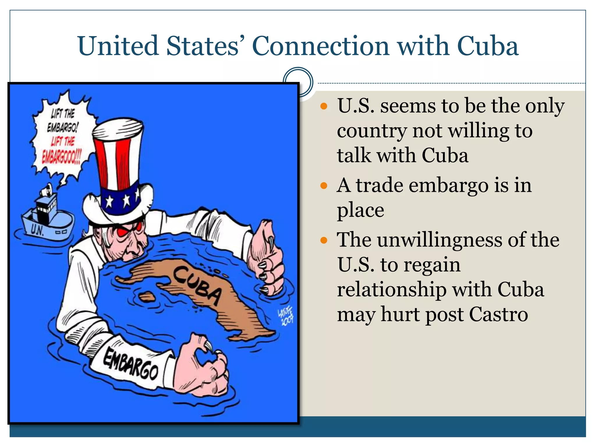 United States’ Connection with Cuba
 U.S. seems to be the only
country not willing to
talk with Cuba
 A trade embargo is in
place
 The unwillingness of the
U.S. to regain
relationship with Cuba
may hurt post Castro
 
