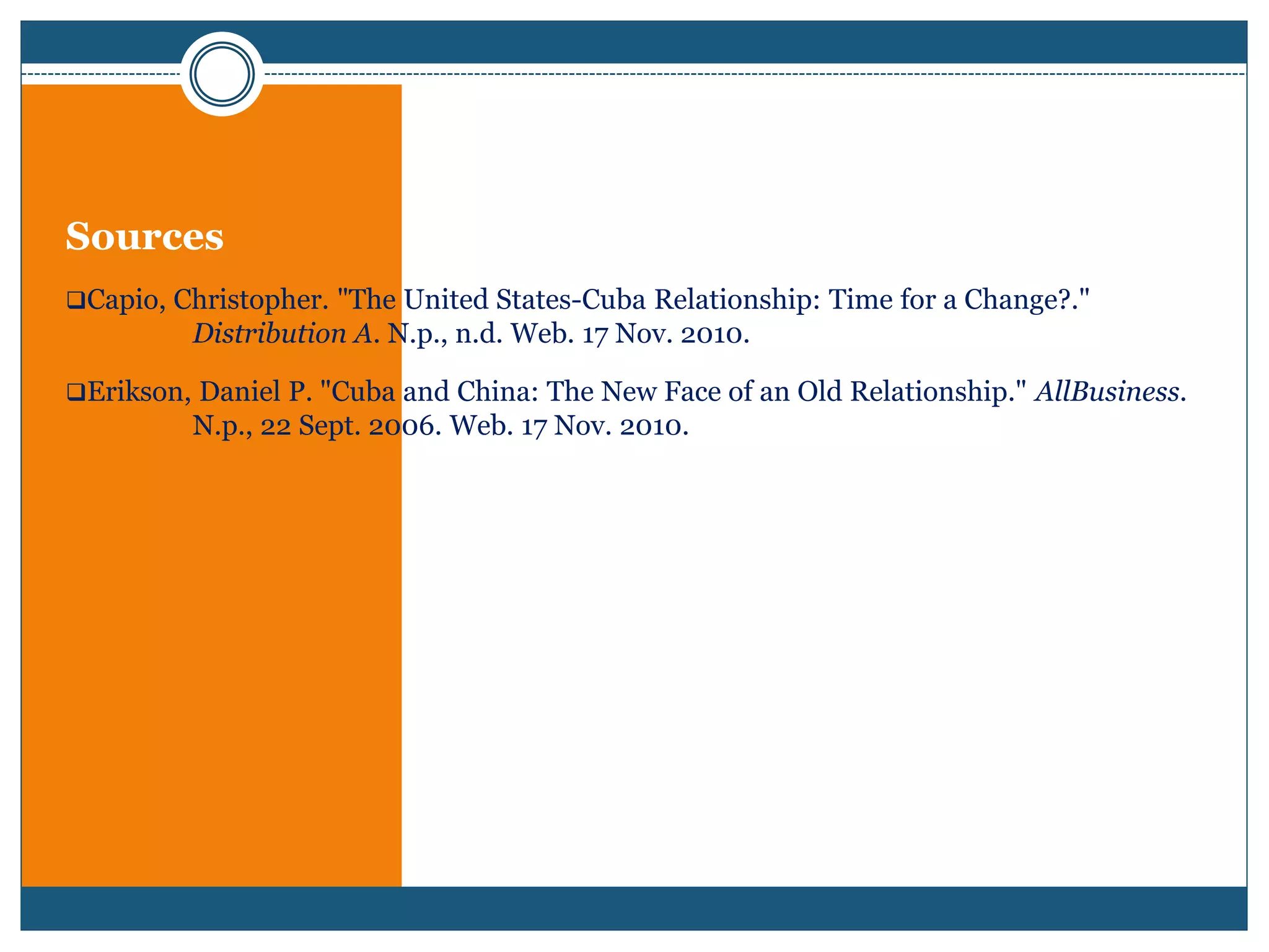 Sources
Capio, Christopher. "The United States-Cuba Relationship: Time for a Change?."
Distribution A. N.p., n.d. Web. 17 Nov. 2010.
Erikson, Daniel P. "Cuba and China: The New Face of an Old Relationship." AllBusiness.
N.p., 22 Sept. 2006. Web. 17 Nov. 2010.
 