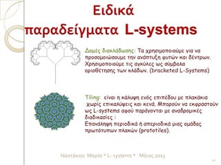 10
Ναστάκου Μαρία * L- systems * Μάιος 2013
Ειδικά
παραδείγματα L-systems
Tiling: είναι η κάλυψη ενός επιπέδου με πλακάκια
χωρίς επικαλύψεις και κενά. Μπορούν να εκφραστούν
ως L-systems αφού παράγονται με αναδρομικές
διαδικασίες :
Επανάληψη περιοδικά ή απεριοδικά μιας ομάδας
πρωτότυπων πλακών (prototiles).
Δομές διακλάδωσης: Τα χρησιμοποιούμε για να
προσομοιώσουμε την ανάπτυξη φυτών και δέντρων.
Χρησιμοποιούμε τις αγκύλες ως σύμβολα
οριοθέτησης των κλάδων. (bracketed L-Systems)
 