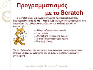 Το scratch είναι μια δυναμική γλώσσα προγραμματισμού που
δημιουργήθηκε από το MIT Media Lab (ερευνητικό εργαστήριο) που
προσφέρει ένα μαθησιακό περιβάλλον και καθιστά εύκολη τη
κατασκευή:
Προγραμματισμός
με το Scratch
o Αλληλεπιδραστικών ιστοριών
o Παιχνιδιών
o Animations (κινούμενα σχέδια)
o Simulations (προσομοιώσεων)
o Ψηφιακή τέχνη
Το scratch ανήκει στη κατηγορία των ανοικτών μικρόκοσμων στους
οποίους υπάρχουν οντότητες και με αυτές ο χρήστης δημιουργεί
αντικείμενα
14
Ναστάκου Μαρία * L- systems * Μάιος 2013
 