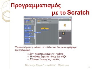 Το καινοτόμο στη γλώσσα scratch είναι ότι για να γράψουμε
ένα πρόγραμμα
o Δεν πληκτρολογούμε το κώδικα
o Η γλώσσα δομείται όπως ένα πάζλ
o Σύρουμε έτοιμες τις εντολές
Προγραμματισμός
με το Scratch
15
Ναστάκου Μαρία * L- systems * Μάιος 2013
 