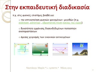 o την οπτικοποίηση φυσικών φαινομένων- μεγεθών (π.χ.
ανάκλαση ,κάτοπτρο , υδροστατική πίεση κύκλος του νερού)
o δυνατότητα εμφάνισης διασυνδεδεμένων πολλαπλών
αναπαραστάσεων
o άμεσος χειρισμός των εικονικών αντικειμένων
Στην εκπαιδευτική διαδικασία
π.χ. στις φυσικές επιστήμες βοηθά για:
17
Ναστάκου Μαρία * L- systems * Μάιος 2013
 