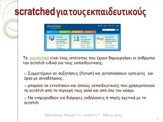 o Συμμετέχουν σε συζητήσεις (forum) και ανταλλάσσουν εμπειρίες και
έργα με συναδέλφους.
o μπορούν να εντοπίσουν και άλλους εκπαιδευτικούς που χρησιμοποιούν
το scratch από τη περιοχή τους αλλά και από όλο τον κόσμο.
o Να ενημερωθούν για διάφορες εκδηλώσεις ή πηγές σχετικά με το
scratch
Το scratched είναι ένας ιστότοπος που έχουν δημιουργήσει οι άνθρωποι
του scratch ειδικά για τους εκπαιδευτικούς.
19
Ναστάκου Μαρία * L- systems * Μάιος 2013
 