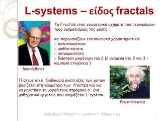 Πίστευε ότι η διαδικασία ανάπτυξης των φυτών
βασίζεται στη γεωμετρία των fractals και για
να μελετήσει τη μορφή τους στράφηκε σ΄ ένα
μαθηματικό εργαλείο που ονομάζεται L-system
L-systems – είδος fractals
2
Ναστάκου Μαρία * L- systems * Μάιος 2013
Mandelbrot
Τα Fractals είναι γεωμετρικά σχήματα που περιγράφουν
τους σχηματισμούς της φύσης
και παρουσιάζουν εντυπωσιακά χαρακτηριστικά:
o πολυπλοκότητα
o αισθητικότητα
o αυτοομοιότητα
o διάσταση μικρότερη του 2 (ή ανάμεσα στο 2 και 3 –
καμπύλη επιφάνεια )
Prusinkiewicz
 