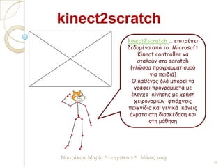 kinect2scratch … επιτρέπει
δεδομένα από το Microsoft
Kinect controller να
σταλούν στο scratch
(γλώσσα προγραμματισμού
για παιδιά)
Ο καθένας δλδ μπορεί να
γράφει προγράμματα με
έλεγχο κίνησης με χρήση
χειρονομιών φτιάχνεις
παιχνίδια και γενικά κάνεις
άλματα στη διασκέδαση και
στη μάθηση
kinect2scratch
21
Ναστάκου Μαρία * L- systems * Μάιος 2013
 