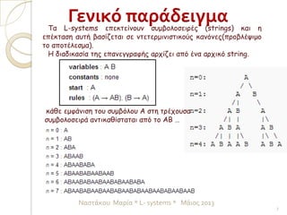 Τα L-systems επεκτείνουν συμβολοσειρές (strings) και η
επέκταση αυτή βασίζεται σε ντετερμινιστικούς κανόνες(προβλέψιμο
το αποτέλεσμα).
Η διαδικασία της επανεγγραφής αρχίζει από ένα αρχικό string.
κάθε εμφάνιση του συμβόλου Α στη τρέχουσα
συμβολοσειρά αντικαθίσταται από το ΑΒ …
Γενικό παράδειγμα
7
Ναστάκου Μαρία * L- systems * Μάιος 2013
 