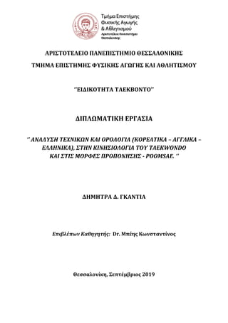 ΑΡΙ΢ΣΟΣΕΛΕΙΟ ΠΑΝΕΠΙ΢ΣΗΜΙΟ ΘΕ΢΢ΑΛΟΝΙΚΗ΢
ΣΜΗΜΑ ΕΠΙ΢ΣΗΜΗ΢ ΥΤ΢ΙΚΗ΢ ΑΓΨΓΗ΢ ΚΑΙ ΑΘΛΗΣΙ΢ΜΟΤ
‘’ΕΙΔΙΚΟΣΗΣΑ ΣΑΕΚΒΟΝΣΟ’’
ΔΙΠΛΨΜΑΣΙΚΗ ΕΡΓΑ΢ΙΑ
‘’ ΑΝΑΛΤ΢Η ΣΕΦΝΙΚΩΝ ΚΑΙ ΟΡΟΛΟΓΙΑ (ΚΟΡΕΑΣΙΚΑ – ΑΓΓΛΙΚΑ –
ΕΛΛΗΝΙΚΑ), ΢ΣΗΝ ΚΙΝΗ΢ΙΟΛΟΓΙΑ ΣΟΤ TAEKWONDO
ΚΑΙ ΢ΣΙ΢ ΜΟΡΥΕ΢ ΠΡΟΠΟΝΗ΢Η΢ - POOMSAE. ‘’
ΔΗΜΗΣΡΑ Δ. ΓΚΑΝΣΙΑ
Επιβλέπων Καθηγητής: Dr. Μπέησ Κωνςταντίνοσ
Θεςςαλονίκη, ΢επτέμβριοσ 2019
 