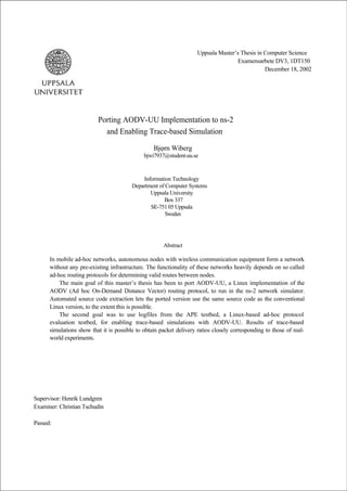 Uppsala Master’s Thesis in Computer Science
                                                                                     Examensarbete DV3, 1DT150
                                                                                                December 18, 2002




                          Porting AODV-UU Implementation to ns-2
                            and Enabling Trace-based Simulation

                                                  Bjφrn Wiberg
                                              bjwi7937@student.uu.se



                                             Information Technology
                                         Department of Computer Systems
                                                Uppsala University
                                                      Box 337
                                                SE-751 05 Uppsala
                                                       Sweden




                                                      Abstract

      In mobile ad-hoc networks, autonomous nodes with wireless communication equipment form a network
      without any pre-existing infrastructure. The functionality of these networks heavily depends on so called
      ad-hoc routing protocols for determining valid routes between nodes.
          The main goal of this master’s thesis has been to port AODV-UU, a Linux implementation of the
      AODV (Ad hoc On-Demand Distance Vector) routing protocol, to run in the ns-2 network simulator.
      Automated source code extraction lets the ported version use the same source code as the conventional
      Linux version, to the extent this is possible.
          The second goal was to use logfiles from the APE testbed, a Linux-based ad-hoc protocol
      evaluation testbed, for enabling trace-based simulations with AODV-UU. Results of trace-based
      simulations show that it is possible to obtain packet delivery ratios closely corresponding to those of real-
      world experiments.




Supervisor: Henrik Lundgren
Examiner: Christian Tschudin

Passed:
 